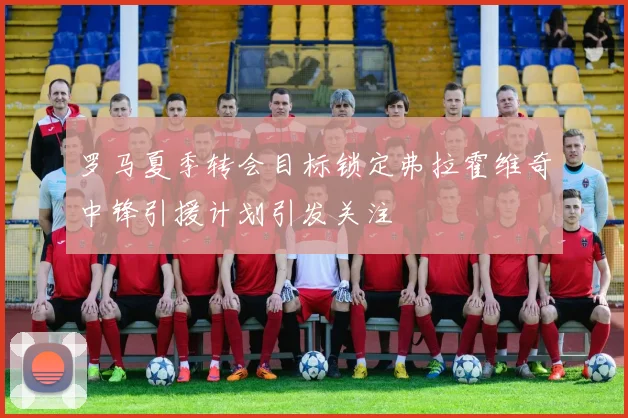 罗马夏季转会目标锁定弗拉霍维奇中锋引援计划引发关注