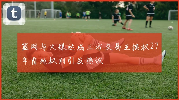 篮网与火媒达成三方交易互换权27年首轮权利引发热议