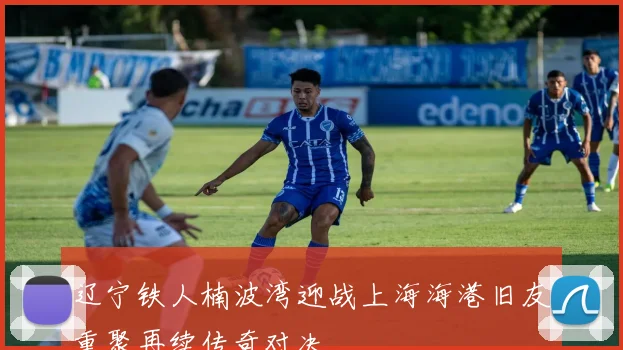 辽宁铁人楠波湾迎战上海海港旧友重聚再续传奇对决