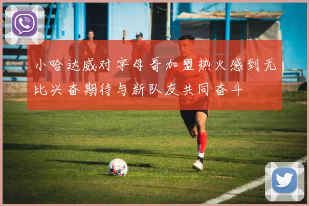 小哈达威对字母哥加盟热火感到无比兴奋期待与新队友共同奋斗