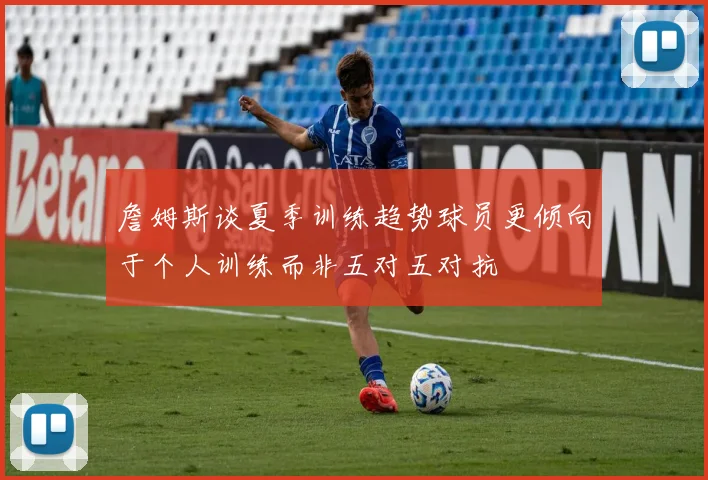 詹姆斯谈夏季训练趋势球员更倾向于个人训练而非五对五对抗