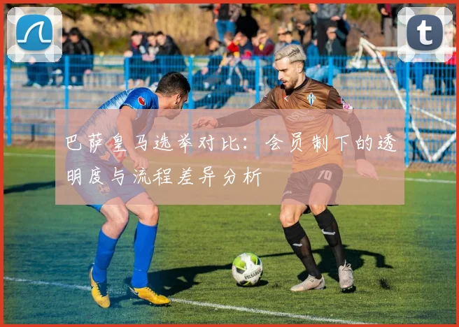 巴萨皇马选举对比：会员制下的透明度与流程差异分析