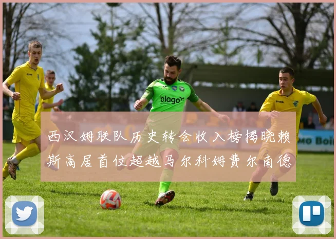 西汉姆联队历史转会收入榜揭晓赖斯高居首位超越马尔科姆费尔南德斯