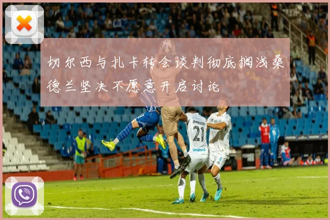 切尔西与扎卡转会谈判彻底搁浅桑德兰坚决不愿意开启讨论