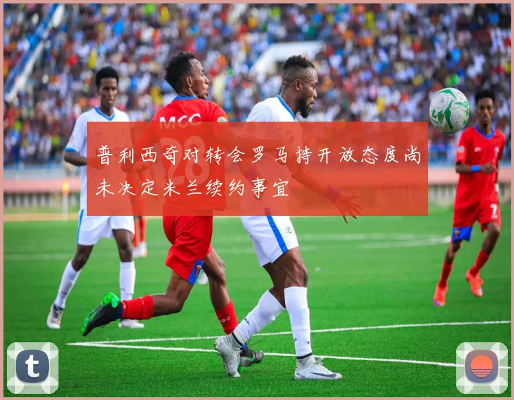 普利西奇对转会罗马持开放态度尚未决定米兰续约事宜