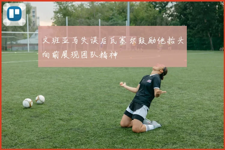 文班亚马失误后瓦塞尔鼓励他抬头向前展现团队精神