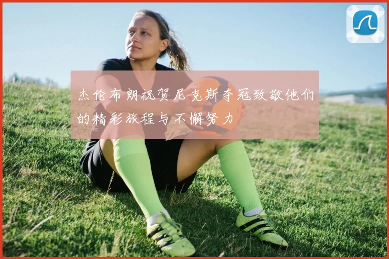 杰伦布朗祝贺尼克斯夺冠致敬他们的精彩旅程与不懈努力