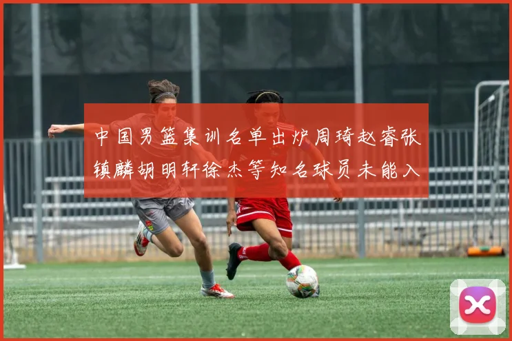 中国男篮集训名单出炉周琦赵睿张镇麟胡明轩徐杰等知名球员未能入选