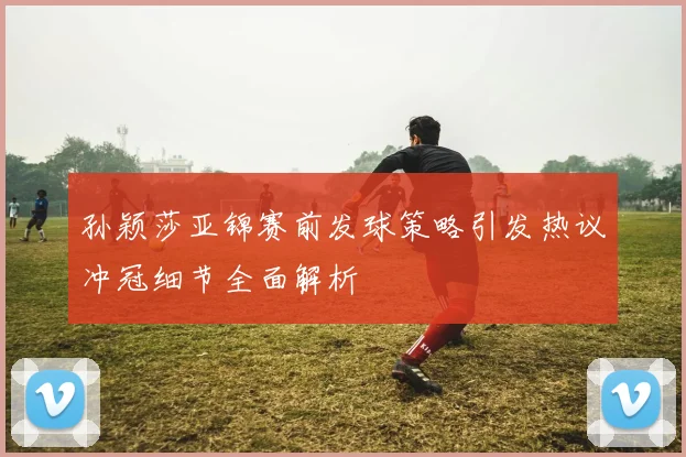 孙颖莎亚锦赛前发球策略引发热议冲冠细节全面解析