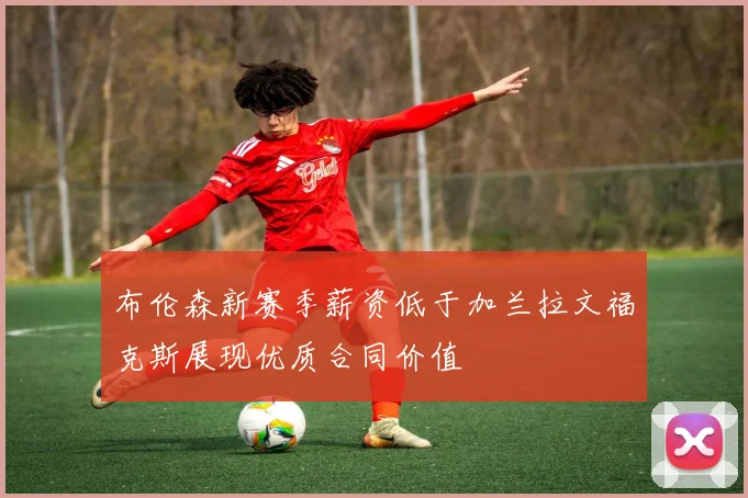 布伦森新赛季薪资低于加兰拉文福克斯展现优质合同价值