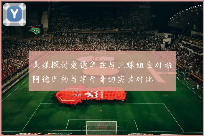 美媒探讨爱德华兹与三球组合对抗阿德巴约与字母哥的实力对比