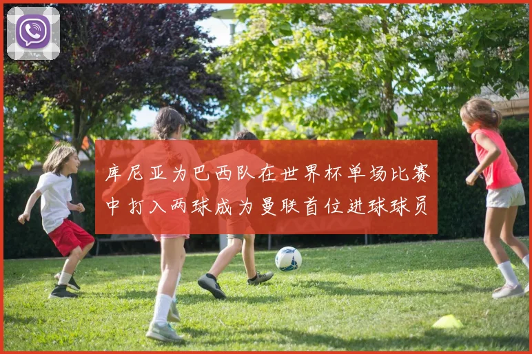 库尼亚为巴西队在世界杯单场比赛中打入两球成为曼联首位进球球员