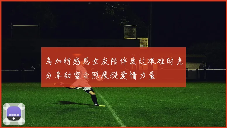 乌加特感恩女友陪伴度过艰难时光分享甜蜜合照展现爱情力量