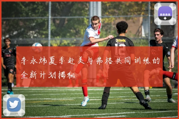 李永炜夏季赴美与弗格共同训练的全新计划揭秘