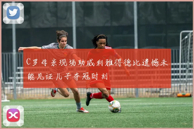 C罗母亲现场助威利雅得德比遗憾未能见证儿子夺冠时刻