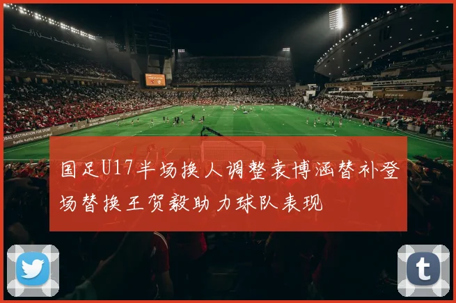 国足U17半场换人调整袁博涵替补登场替换王贺毅助力球队表现