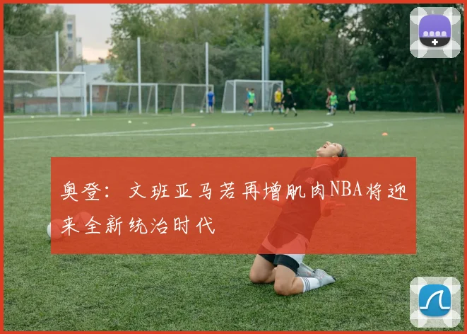 奥登：文班亚马若再增肌肉NBA将迎来全新统治时代