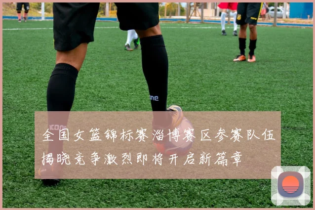 全国女篮锦标赛淄博赛区参赛队伍揭晓竞争激烈即将开启新篇章