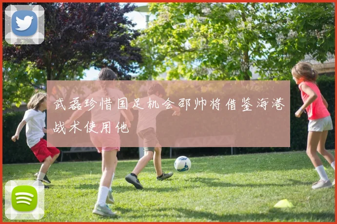 武磊珍惜国足机会邵帅将借鉴海港战术使用他