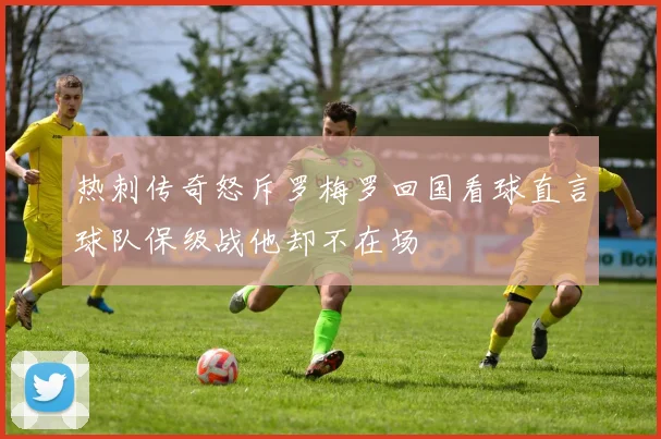 热刺传奇怒斥罗梅罗回国看球直言球队保级战他却不在场