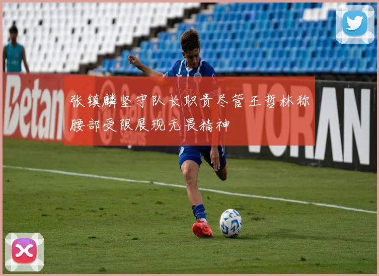 张镇麟坚守队长职责尽管王哲林称腰部受限展现无畏精神