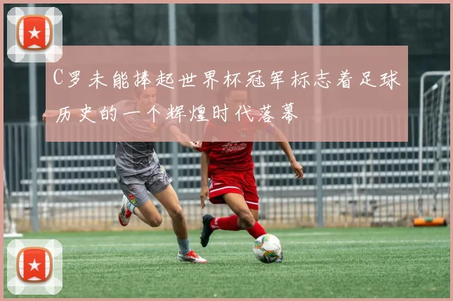 C罗未能捧起世界杯冠军标志着足球历史的一个辉煌时代落幕