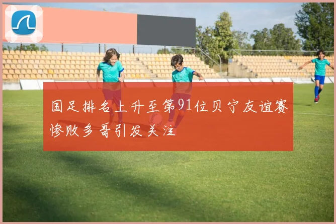 国足排名上升至第91位贝宁友谊赛惨败多哥引发关注
