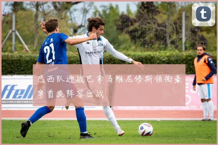 巴西队迎战巴拿马维尼修斯领衔豪华首发阵容出战