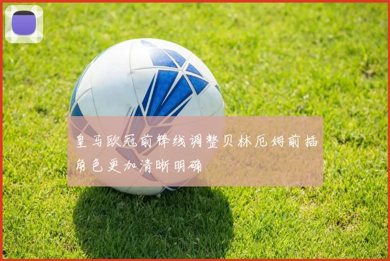皇马欧冠前锋线调整贝林厄姆前插角色更加清晰明确