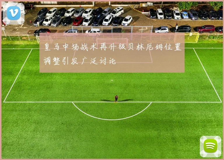 皇马中场战术再升级贝林厄姆位置调整引发广泛讨论