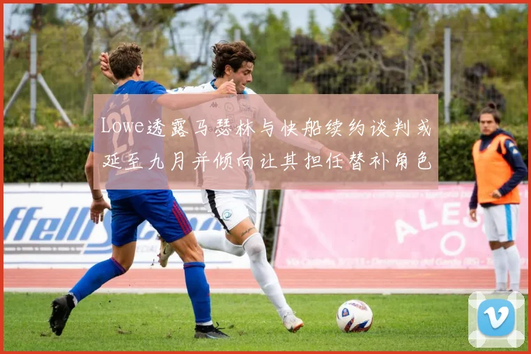 Lowe透露马瑟林与快船续约谈判或延至九月并倾向让其担任替补角色